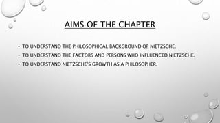 AIMS OF THE CHAPTER
• TO UNDERSTAND THE PHILOSOPHICAL BACKGROUND OF NIETZSCHE.
• TO UNDERSTAND THE FACTORS AND PERSONS WHO INFLUENCED NIETZSCHE.
• TO UNDERSTAND NIETZSCHE’S GROWTH AS A PHILOSOPHER.
 
