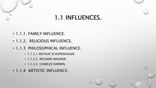 1.1 INFLUENCES.
• 1.1.1. FAMILY INFLUENCE.
• 1.1.2. RELIGIOUS INFLUENCE.
• 1.1.3 PHILOSOPHICAL INFLUENCE.
• 1.1.3.1 ARTHUR SCHOPENHAUER.
• 1.1.3.2 RICHARD WAGNER.
• 1.1.3.3 CHARLES DARWIN.
• 1.1.4 ARTISTIC INFLUENCE.
 