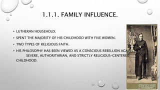 1.1.1. FAMILY INFLUENCE.
• LUTHERAN HOUSEHOLD.
• SPENT THE MAJORITY OF HIS CHILDHOOD WITH FIVE WOMEN.
• TWO TYPES OF RELIGIOUS FAITH.
• HIS PHILOSOPHY HAS BEEN VIEWED AS A CONSCIOUS REBELLION AGAINST A
SEVERE, AUTHORITARIAN, AND STRICTLY RELIGIOUS-CENTERED
CHILDHOOD.
 