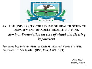 SALALE UNIVERSITY COLLEGAE OF HEALTH SCIENCE
DEPARTMENT OF ADULT HEALTH NURSING
Seminar Presentation on care of visual and Hearing
impairment
Presented by; Sufa M.(191/15) & Kedir M (182/15) & Gelato H[ 181/15]
Presented To: Mr.Bikila . {BSc, MSc.Ass’t. prof}
June 2023
Salale , Fitche
1
 