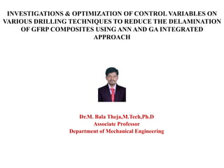 INVESTIGATIONS & OPTIMIZATION OF CONTROL VARIABLES ON
VARIOUS DRILLING TECHNIQUES TO REDUCE THE DELAMINATION
OF GFRP COMPOSITES USING ANN AND GA INTEGRATED
APPROACH
.
Dr.M. Bala Theja,M.Tech,Ph.D
Associate Professor
Department of Mechanical Engineering
 