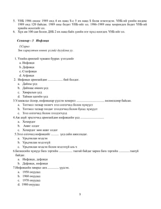 3
5. ҮНБ 1986 оноос 1989 онд 4 их наяд $-с 5 их наяд $ болж нэмэгдсэн. ҮНБ-ий үнийн индекс
1989 онд 120 байсан. 1989 оны бодит ҮНБ-ийг ол. 1986-1989 оны хоорондох бодит ҮНБ-ий
хувийн өсөлтийг ол.
6. Хүн ам 100 сая болон ДНБ 2 их наяд байх үеийн нэг хүнд ноогдох ҮНБ-ийг ол.
Семинар - 3 Инфляци
I.Сорил
Зөв хариултын өмнөх үсгийг дугуйлна уу.
1. Үнийн ерөнхий түвшин буурах үзэгдлийг
a. Инфляци
b. Дефляци
c. Стагфляци
d. Агфляци
2. Инфляци ерөнхийдөө ................... бий болдог.
a. Дайны үед
b. Дайнаас өмнөх үед
c. Хямралын үед
d. Тайван цагийн үед
3.Уламжлал ёсоор, инфляциар үүссэн хохирол ................................... нөлөөлсөөр байсан.
a. Тогтмол татвар төлөгч зээл олгогчид болон хүмүүст
b. Тогтмол татвар төлдөг зээлдэгчид болон бусад хүмүүст
c. Зээл олгогчид болон зээлдэгчдэд
4.Аж ахуй эрхлэгчид ерөнхийдөө инфляцийн үед ..............................
a. Хохирдог
b. Ашиг олдог
c. Хохирдог мөн ашиг олдог
5.Зээл олгочид инфляцийг .......... үед сайн ажилладаг.
a. Урьдчилан мэдсэн
b. Урьдчилан мэдээгүй
c. Урьдчилан мэдсэн болон мэдээгүй аль ч
6.Бизнесийн хүмүүс бага зэргийн ................. таатай байдаг харин бага зэргийн ..............таагүй
байдаг.
a. Инфляци, дефляци
b. Дефляци, инфляци
7.Инфляцийн хямрал анх .............. үүссэн.
a. 1950 онуудад
b. 1960 онуудад
c. 1970 онуудад
d. 1980 онуудад
 