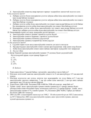 6
d. Ажилгүйдлийн хэмжээнд ямар өөрчлөлт гарахыг тодорхойлох хангалттай мэдээлэл алга
9.Аль мэдээлэл зөв бэ?
a. Либерал үзэлтэн болон консерватив үзэлтэн хоёулаа албан ёсны ажилгүйдлийн тоо хэмжээ
маш өндөр байгааг мэдэрдэг
b. Либерал үзэлтэн болон консерватив үзэлтэн хоёулаа албан ёсны ажилгүйдлийн тоо хэмжээ
маш бага байгааг мэдэрдэг
c. Либерал үзэлтэн албан ёсны ажилгүйдлийн тоо хэмжээ маш өндөр байгаад итгэлтэй байдаг
бол консерватив үзэлтэн албан ёсны ажилгүйдлийн тоо хэмжээ бага байгаад итгэдэг
d. Консерватив үзэлтэн албан ёсны ажилгүйдлийн тоо хэмжээ маш өндөр байгаад итгэлтэй
байдаг бол либерал үзэлтэн албан ёсны ажилгүйдлийн тоо хэмжээ бага байгаад итгэдэг
10. Хөдөлмөрийн хүчин дэх залуу хүмүүсийн хүчтэй оролцоо ............................
a. Ажилгүйдлийн хэмжээг өсөхөөс сэргийлэх түлхэц болдог
b. Ажилгүйдлийн хэмжээг буурахаас сэргийлэх түлхэц болдог
c. Ажилгүйдлийн түвшинд нөлөөлөл үзүүлдэггүй
d. Ажилгүйдлийн түвшинд тодорхой бус нөлөө үзүүлдэг
11.Аль мэдээлэл зөв бэ?
a. Сүүлийн хорин хэдэн жилд ажилгүйдлийн хэмжээн дэх өсөлт нэмэгдсэн
b. Хар арьстнуудын ажилгүйдлийн хэмжээ цагаан арьстнуудынхаас хоёр дахин илүү болсон
c. Албан ёсны ажилгүйдлийн хэмжээ ажил хайхаас шантарсан хүмүүсийн тоог хамруулдаг
d. Аль нь ч биш
12.Артур Оукений хуулиар ажилгүйдлийн түвшинг 1% өсгөхөд бодит үндэсний нийт
бүтээгдэхүүний хурдац хэдэн хувиар буурах вэ?
a. 1%
b. 1,5%
c. 2%
d. 2,5%
II. Бодлого
1. Хэрэв ажилгүйдэл 7 хувьтай байвал мөчлөгийн ажилгүйдэл хэр их байх вэ?
2. Өгөгдсөн мэдээллийг ашиглан ажилгүйдлийн хэмжээг ол: 8 сая ажилгүйчүүд; 117 сая ажилтай
хүмүүс.
3. Өгөгдсөн мэдээллээс авч үзэхэд, хичнээн хүн хөдөлмөрийн зэх зээлд байна вэ? 3 сая хүн
ажилгүйдлийн даатгалд хамрагдсан, 7 сая хүн албан ёсны ажилгүй; 2 сая хүн ажил хайхаас
шантарсан мөн 110 сая хүн ажлын байртай.
4. Хэрэв бодит ДНБ 4.400, БоломжитҮНБ 4.600 бол ҮНБ-ий алдагдал ямар байх вэ?
5. Тухайн эдийн засагт ажилгүйдлийн түвшин хэвийн түвшинээсээ 1 хувиар давахад бодит
үйлвэрлэлийн хэмжээ боломжит буюу потенциаль түвнээсээ 2.5 хувиар буурдаг, тухайн жилд
ажилгүйдлийн түвшин 6.7%, хэвийн түвшин 5%, боломжит ДНБ 76200.2 тэрбум дол байсан
бол бодит ДНБ-ийг тооцно уу
6. 2003-онд МУ-д хөдөлмөрийн насны хүн ам 1440,2 ЭЗ-ийн идэвхтэй хүн ам 1025.2 ажиллагсад
нь 957.5 байсан бол 2003-оны ажилгүйдлийн түвшин, ажил эрхлэлтийн түвшин, ажиллах
хүчний оролцооны түвшинг ол.
 
