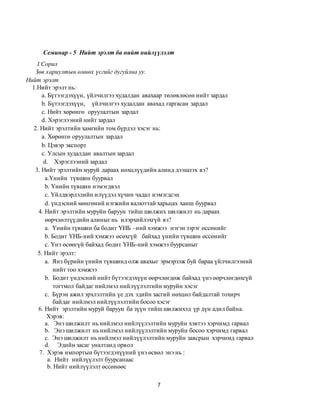 7
Семинар - 5 Нийт эрэлт ба нийт нийлүүлэлт
I.Сорил
Зөв хариултын өмнөх үсгийг дугуйлна уу.
Нийт эрэлт
1.Нийт эрэлт нь:
а. Бүтээгдэхүүн, үйлчилгээ худалдан авахаар төлөвлөсөн нийт зардал
b. Бүтээгдэхүүн, үйлчилгээ худалдан авахад гаргасан зардал
c. Нийт хөрөнгө оруулалтын зардал
d. Хэрэглээний нийт зардал
2. Нийт эрэлтийн хамгийн том бүрдэл хэсэг нь:
а. Хөрөнгө оруулалтын зардал
b. Цэвэр экспорт
c. Улсын худалдан авалтын зардал
d. Хэрэглээний зардал
3. Нийт эрэлтийн муруй дараах нөхцлүүдийн алинд дээшлэх вэ?
а.Үнийн түвшин буурвал
b. Үнийн түвшин нэмэгдвэл
c. Үйлдвэрлэлийн илүүдэл хүчин чадал нэмэгдсэн
d. үндэсний мөнгөний нэгжийн валюттай харьцах ханш буурвал
4. Нийт эрэлтийн муруйн баруун тийш шилжих шилжилт нь дараах
өөрчлөлтүүдийн алиныг нь илэрхийлэхгүй вэ?
а. Үнийн түвшин ба бодит ҮНБ –ний хэмжээ нэгэн зэрэг өссөнийг
b. Бодит ҮНБ-ний хэмжээ өсөхгүй байхад үнийн түвшин өссөнийг
c. Үнэ өсөөгүй байхад бодит ҮНБ-ний хэмжээ буурсаныг
5. Нийт эрэлт:
а. Янз бүрийн үнийн түвшинд олж авахыг эрмэрзэж буй бараа үйлчилгээний
нийт тоо хэмжээ
b. Бодит үндэсний нийт бүтээгдэхүүн өөрчлөгдөж байхад үнэ өөрчлөгдөхгүй
тогтмол байдаг нийлмэл нийлүүлэлтийн муруйн хэсэг
c. Бүрэн ажил эрхлэлтийн үе дэх эдийн засгий нөхцөл байдалтай тохирч
байдаг нийлмэл нийлүүлэлтийн босоо хэсэг
6. Нийт эрэлтийн муруй баруун ба зүүн тийш шилжихэд үр дүн адил байна.
Хэрэв:
а. Энэ шилжилт нь нийлмэл нийлүүлэлтийн муруйн хэвтээ хэрчимд гарвал
b. Энэ шилжилт нь нийлмэл нийлүүлэлтийн муруйн босоо хэрчимд гарвал
c. Энэ шилжилт нь нийлмэл нийлүүлэлтийн муруйн завсрын хэрчимд гарвал
d. Эдийн засаг уналтанд орвол
7. Хэрэв импортын бүтээгдэхүүний үнэ өсвөл энэ нь :
а. Нийт нийлүүлэлт буурсанаас
b. Нийт нийлүүлэлт өссөнөөс
 