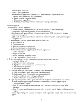 8
c.Нийт эрэлт өссөнөөс
d.Нийт эрэлт буурсанаас
8.Хэрэв нийт эрэлтийн хэмжээ бүрэн ажил эрхлэлтийн үед хүрсэн ҮНБ-ний
түвшинг давж байвал энэ үед эдийн засагт:
а. Санхүүгийн хязгаарлалт байна
b. Инфляцийн зөрүү байна
c. Нийт эрэлт ба нийлүүлэлтийн хоорондын тэнцвэр ажиглагдана
Нийт нийлүүлэлт
1. Нийт нийлүүлэлтийн муруй нь:
а. Үнийн ерөнхий түвшин болон бүтээгдэхүүн, үйлчилгээ худалдан авахаар
төлөвлөсөн нийт зардал хоёрын хоорондох хамаарлыг
b.Үнийн ерөнхий түвшин болон үйлдвэрлэгдсэн бодит ДНБ-ний хэмжээ хоёрын
хоорондох хамаарлыг
c. ДНБ- ний үйлдвэрлэгдсэн болон хэрэглэсэн хэмжээнүүдийн хоорондох хамаарлыг
илэрхийлдэг.
2. Нийт нийлүүлэлтийн муруй дээрх завсрын хэрчим нь:
а. Эерэг налалттай
b. Сөрөг налалттай
c. Босоо шугамаар илэрхийлэгднэ
d. Хэвтээ шугамаар илэрхийлэгднэ
3. Нийт нийлүүлэлтийн муруй дээрх Кейнсийн хэрчим нь:
а. Эерэг налалттай
b. Сөрөг налалттай
c. Босоо шугамаар илэрхийлэгдэнэ
d. Хэвтээ шугамаар илэрхийлэгднэ
4. Хэзээ нийт нийлүүлэлтийн сонгодог онолын хэрчим нь босоо шулуун
хэлбэртэй байдаг вэ?
а. Урт болон богино хугацаанд
b. Урт болон богино хугацааны алинд нь ч биш
c. Зөвхөн богино хугацаанд
d. Зөвхөн урт хугацаанд
5.Хэрэв үйлдвэрлэгчдэд ногдуулах татварын хэмжээ нэмэгдвэл:
а. Нийт эрэлт буурч, нийт нийлүүлэлт өөрчлөгдөхгүй
b. Нийт нийлүүлэлт буурч, нийт эрэлт өөрчлөгдөхгүй
c. Нийт эрэлт болон нийт нийлүүлэлт буурна
d. Нийт нийлүүлэлт болон нийт эрэлт өснө
6.Хэрэв төрөөс хүрээлэн байгаа орчныг хамгаалах шаардлагыг чангатгасан бол энэ нь:
а. Нэгж бүтээгдэхүүний зардал нэмэгдэж, нийт нийлүүлэлтийн муруй баруун
тийш шилжихэд хүрнэ
b.Нэгж бүтээгдэхүүний зардал нэмэгдэж, нийт нийлүүлэлтийн муруй зүүн тийш
шилжнэ
c.Нэгж бүтээгдэхүүний зардал нэмэгдэж, нийт эрэлтийн муруй баруун тийш шилжихэд
хүрнэ
d.Нэгж бүтээгдэхүүний зардал нэмэгдэж, нийт эрэлтийн муруй зүүн тийш шилжихэд
хүрнэ
 