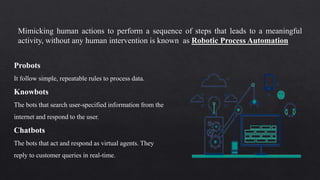 Mimicking human actions to perform a sequence of steps that leads to a meaningful
activity, without any human intervention is known as Robotic Process Automation
Probots
It follow simple, repeatable rules to process data.
Knowbots
The bots that search user-specified information from the
internet and respond to the user.
Chatbots
The bots that act and respond as virtual agents. They
reply to customer queries in real-time.
 