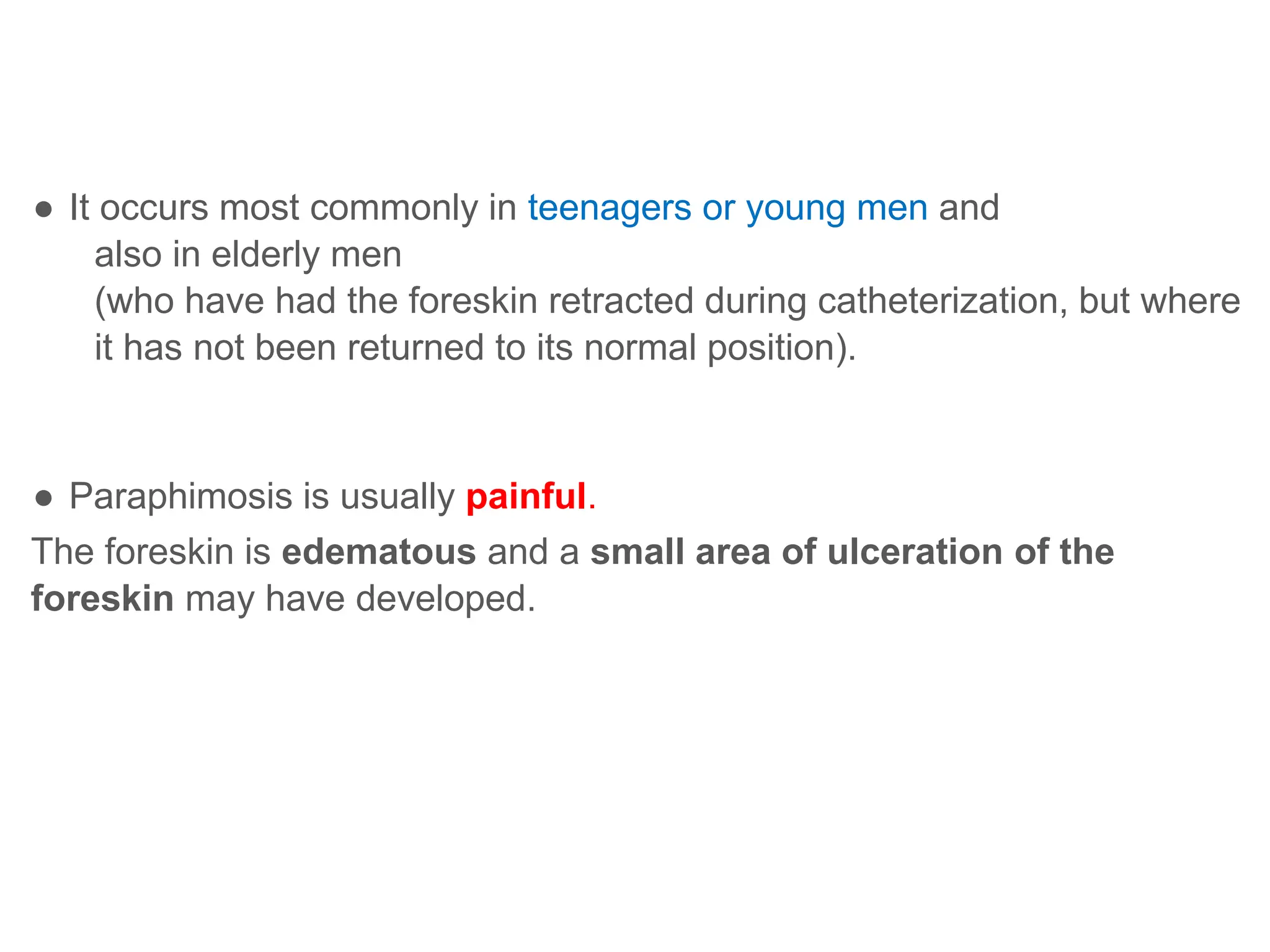 ● It occurs most commonly in teenagers or young men and
also in elderly men
(who have had the foreskin retracted during catheterization, but where
it has not been returned to its normal position).
● Paraphimosis is usually painful.
The foreskin is edematous and a small area of ulceration of the
foreskin may have developed.
 