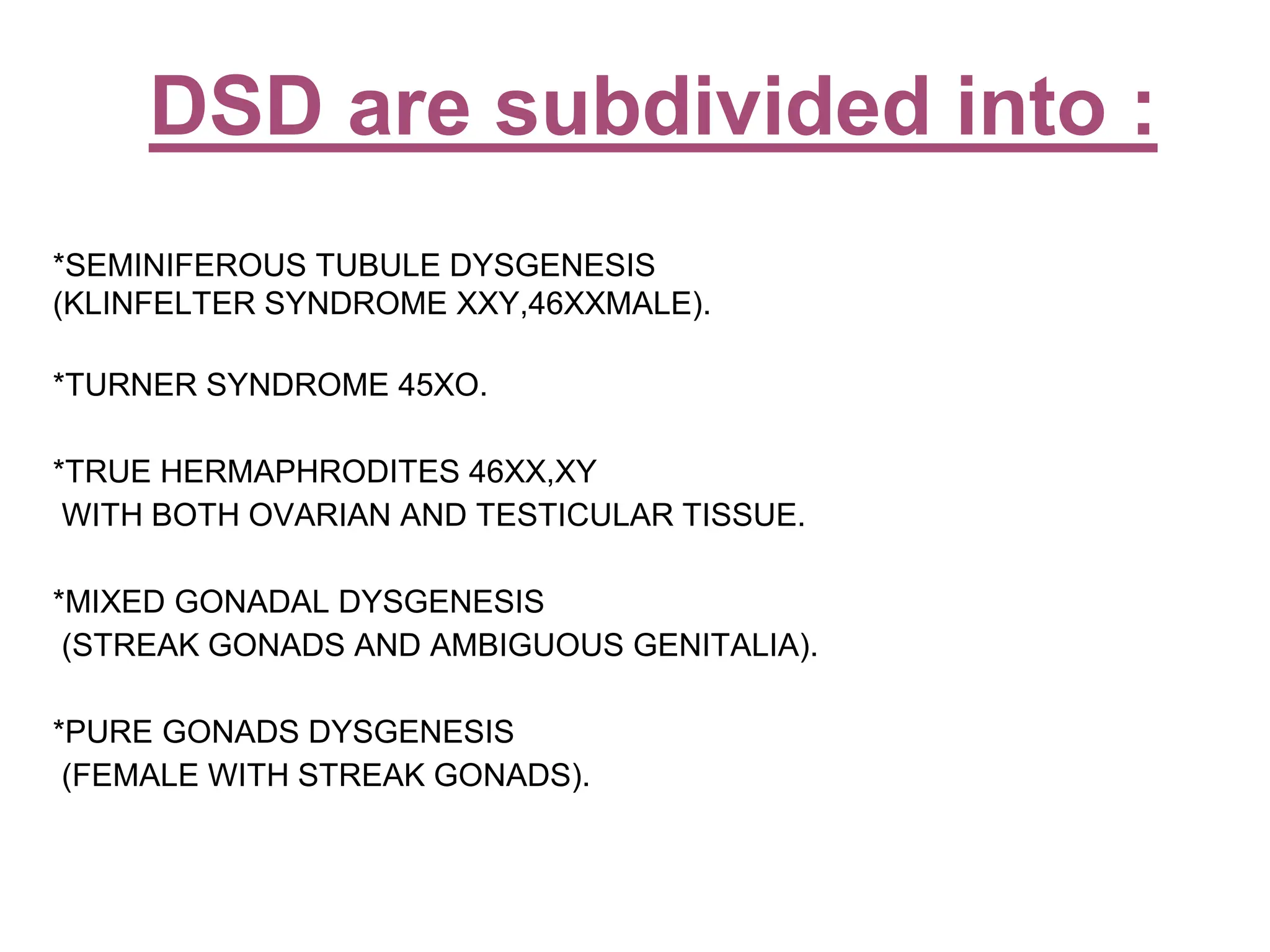 *SEMINIFEROUS TUBULE DYSGENESIS
(KLINFELTER SYNDROME XXY,46XXMALE).
*TURNER SYNDROME 45XO.
*TRUE HERMAPHRODITES 46XX,XY
WITH BOTH OVARIAN AND TESTICULAR TISSUE.
*MIXED GONADAL DYSGENESIS
(STREAK GONADS AND AMBIGUOUS GENITALIA).
*PURE GONADS DYSGENESIS
(FEMALE WITH STREAK GONADS).
DSD are subdivided into :
 