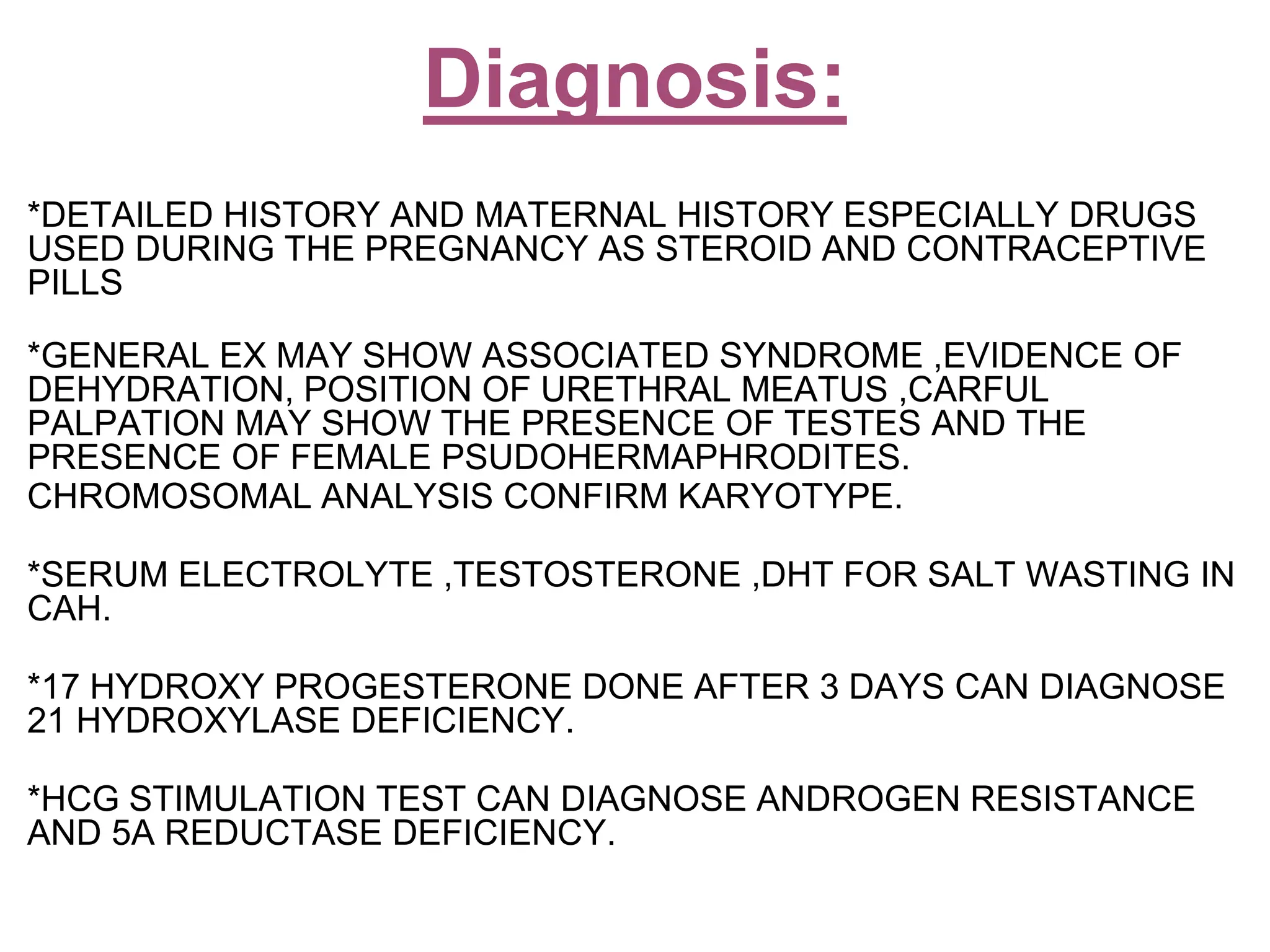 *DETAILED HISTORY AND MATERNAL HISTORY ESPECIALLY DRUGS
USED DURING THE PREGNANCY AS STEROID AND CONTRACEPTIVE
PILLS
*GENERAL EX MAY SHOW ASSOCIATED SYNDROME ,EVIDENCE OF
DEHYDRATION, POSITION OF URETHRAL MEATUS ,CARFUL
PALPATION MAY SHOW THE PRESENCE OF TESTES AND THE
PRESENCE OF FEMALE PSUDOHERMAPHRODITES.
CHROMOSOMAL ANALYSIS CONFIRM KARYOTYPE.
*SERUM ELECTROLYTE ,TESTOSTERONE ,DHT FOR SALT WASTING IN
CAH.
*17 HYDROXY PROGESTERONE DONE AFTER 3 DAYS CAN DIAGNOSE
21 HYDROXYLASE DEFICIENCY.
*HCG STIMULATION TEST CAN DIAGNOSE ANDROGEN RESISTANCE
AND 5A REDUCTASE DEFICIENCY.
Diagnosis:
 