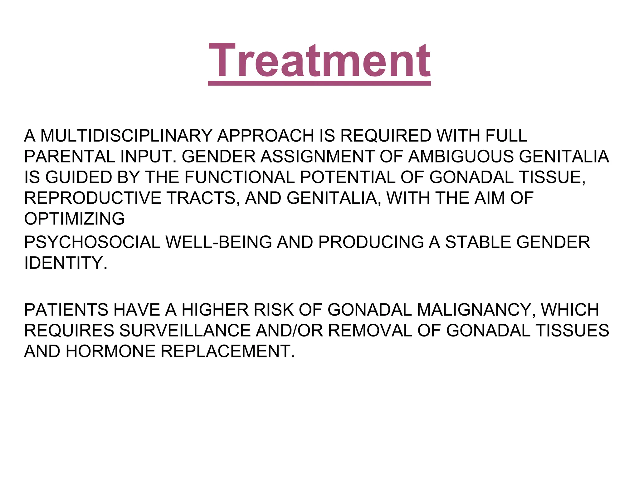 A MULTIDISCIPLINARY APPROACH IS REQUIRED WITH FULL
PARENTAL INPUT. GENDER ASSIGNMENT OF AMBIGUOUS GENITALIA
IS GUIDED BY THE FUNCTIONAL POTENTIAL OF GONADAL TISSUE,
REPRODUCTIVE TRACTS, AND GENITALIA, WITH THE AIM OF
OPTIMIZING
PSYCHOSOCIAL WELL-BEING AND PRODUCING A STABLE GENDER
IDENTITY.
PATIENTS HAVE A HIGHER RISK OF GONADAL MALIGNANCY, WHICH
REQUIRES SURVEILLANCE AND/OR REMOVAL OF GONADAL TISSUES
AND HORMONE REPLACEMENT.
Treatment
 