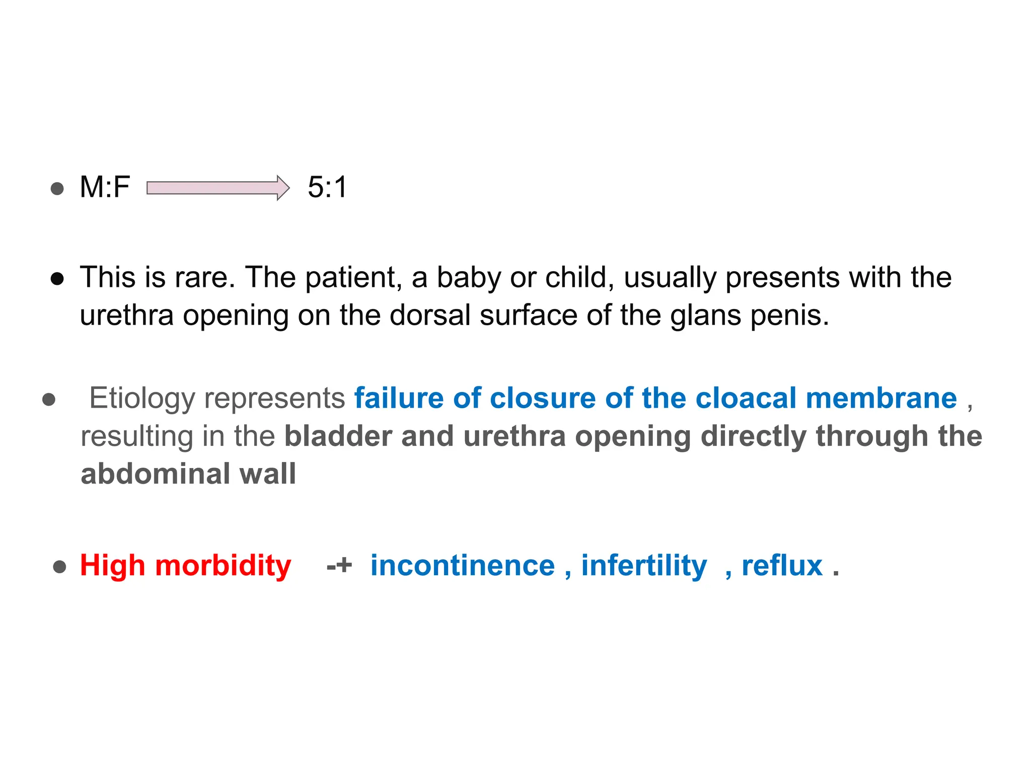 ● M:F 5:1
● This is rare. The patient, a baby or child, usually presents with the
urethra opening on the dorsal surface of the glans penis.
● Etiology represents failure of closure of the cloacal membrane ,
resulting in the bladder and urethra opening directly through the
abdominal wall
● High morbidity -+ incontinence , infertility , reflux .
 