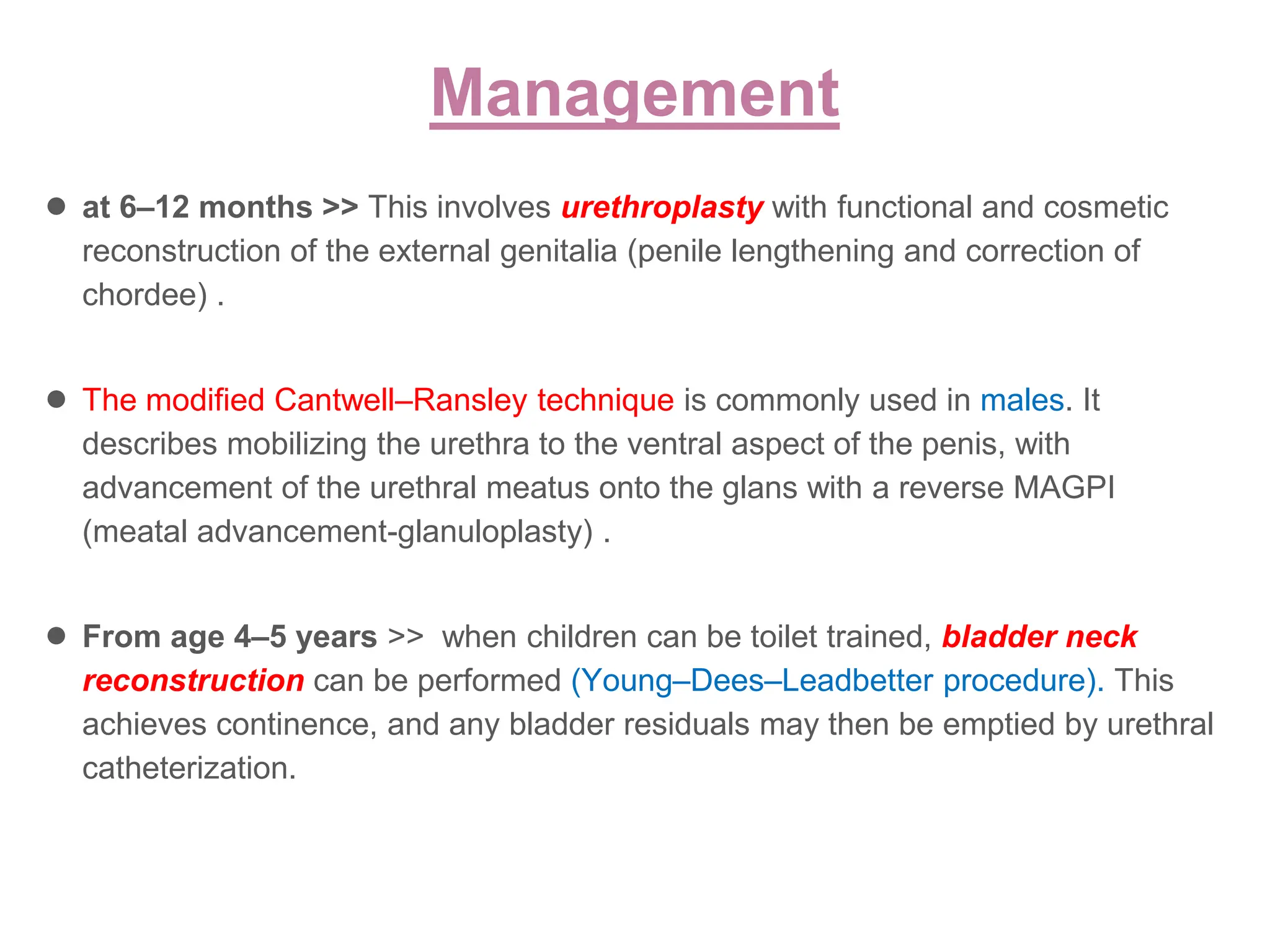 Management
● at 6–12 months >> This involves urethroplasty with functional and cosmetic
reconstruction of the external genitalia (penile lengthening and correction of
chordee) .
● The modified Cantwell–Ransley technique is commonly used in males. It
describes mobilizing the urethra to the ventral aspect of the penis, with
advancement of the urethral meatus onto the glans with a reverse MAGPI
(meatal advancement-glanuloplasty) .
● From age 4–5 years >> when children can be toilet trained, bladder neck
reconstruction can be performed (Young–Dees–Leadbetter procedure). This
achieves continence, and any bladder residuals may then be emptied by urethral
catheterization.
 