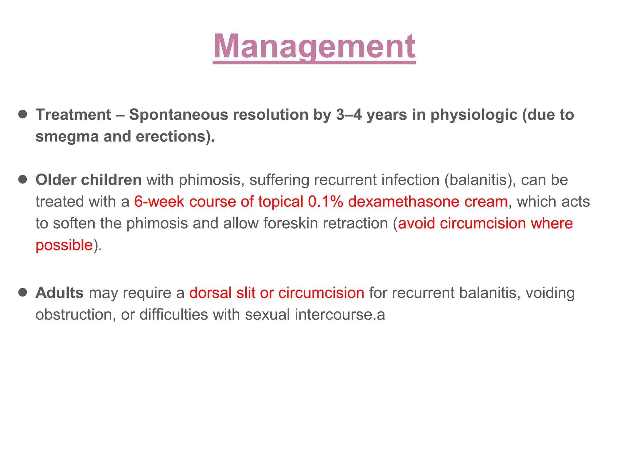 ● Treatment – Spontaneous resolution by 3–4 years in physiologic (due to
smegma and erections).
● Older children with phimosis, suffering recurrent infection (balanitis), can be
treated with a 6-week course of topical 0.1% dexamethasone cream, which acts
to soften the phimosis and allow foreskin retraction (avoid circumcision where
possible).
● Adults may require a dorsal slit or circumcision for recurrent balanitis, voiding
obstruction, or difficulties with sexual intercourse.a
Management
 