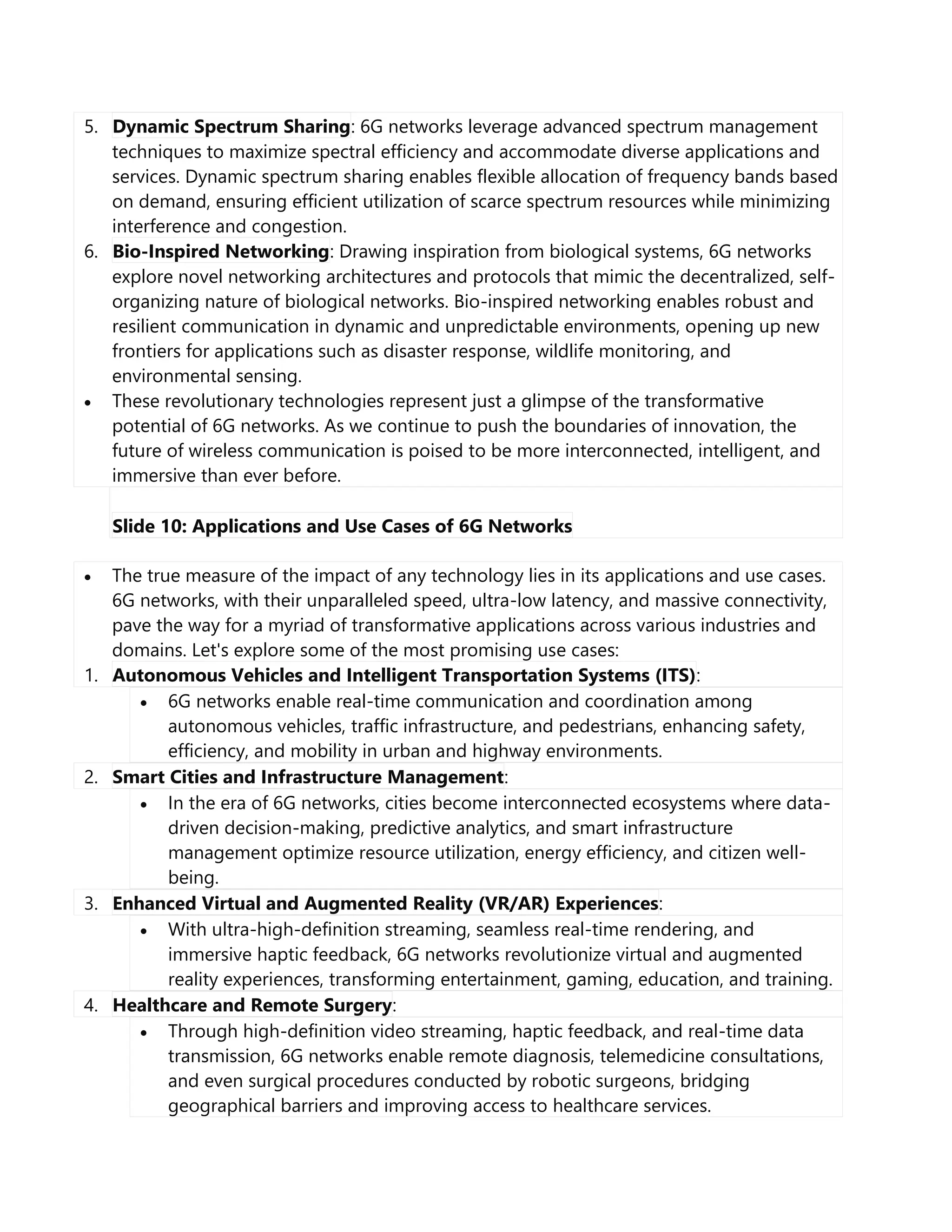5. Dynamic Spectrum Sharing: 6G networks leverage advanced spectrum management
techniques to maximize spectral efficiency and accommodate diverse applications and
services. Dynamic spectrum sharing enables flexible allocation of frequency bands based
on demand, ensuring efficient utilization of scarce spectrum resources while minimizing
interference and congestion.
6. Bio-Inspired Networking: Drawing inspiration from biological systems, 6G networks
explore novel networking architectures and protocols that mimic the decentralized, self-
organizing nature of biological networks. Bio-inspired networking enables robust and
resilient communication in dynamic and unpredictable environments, opening up new
frontiers for applications such as disaster response, wildlife monitoring, and
environmental sensing.
 These revolutionary technologies represent just a glimpse of the transformative
potential of 6G networks. As we continue to push the boundaries of innovation, the
future of wireless communication is poised to be more interconnected, intelligent, and
immersive than ever before.
Slide 10: Applications and Use Cases of 6G Networks
 The true measure of the impact of any technology lies in its applications and use cases.
6G networks, with their unparalleled speed, ultra-low latency, and massive connectivity,
pave the way for a myriad of transformative applications across various industries and
domains. Let's explore some of the most promising use cases:
1. Autonomous Vehicles and Intelligent Transportation Systems (ITS):
 6G networks enable real-time communication and coordination among
autonomous vehicles, traffic infrastructure, and pedestrians, enhancing safety,
efficiency, and mobility in urban and highway environments.
2. Smart Cities and Infrastructure Management:
 In the era of 6G networks, cities become interconnected ecosystems where data-
driven decision-making, predictive analytics, and smart infrastructure
management optimize resource utilization, energy efficiency, and citizen well-
being.
3. Enhanced Virtual and Augmented Reality (VR/AR) Experiences:
 With ultra-high-definition streaming, seamless real-time rendering, and
immersive haptic feedback, 6G networks revolutionize virtual and augmented
reality experiences, transforming entertainment, gaming, education, and training.
4. Healthcare and Remote Surgery:
 Through high-definition video streaming, haptic feedback, and real-time data
transmission, 6G networks enable remote diagnosis, telemedicine consultations,
and even surgical procedures conducted by robotic surgeons, bridging
geographical barriers and improving access to healthcare services.
 