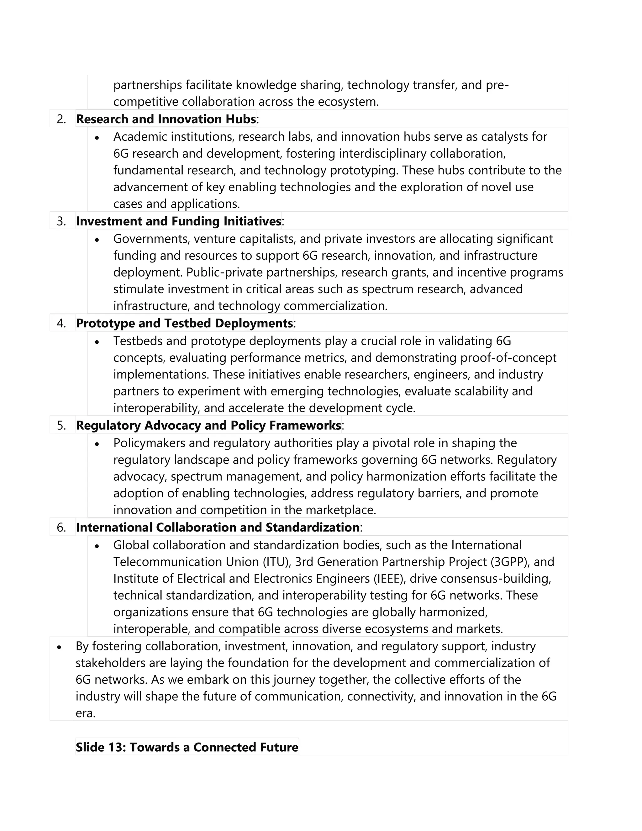 partnerships facilitate knowledge sharing, technology transfer, and pre-
competitive collaboration across the ecosystem.
2. Research and Innovation Hubs:
 Academic institutions, research labs, and innovation hubs serve as catalysts for
6G research and development, fostering interdisciplinary collaboration,
fundamental research, and technology prototyping. These hubs contribute to the
advancement of key enabling technologies and the exploration of novel use
cases and applications.
3. Investment and Funding Initiatives:
 Governments, venture capitalists, and private investors are allocating significant
funding and resources to support 6G research, innovation, and infrastructure
deployment. Public-private partnerships, research grants, and incentive programs
stimulate investment in critical areas such as spectrum research, advanced
infrastructure, and technology commercialization.
4. Prototype and Testbed Deployments:
 Testbeds and prototype deployments play a crucial role in validating 6G
concepts, evaluating performance metrics, and demonstrating proof-of-concept
implementations. These initiatives enable researchers, engineers, and industry
partners to experiment with emerging technologies, evaluate scalability and
interoperability, and accelerate the development cycle.
5. Regulatory Advocacy and Policy Frameworks:
 Policymakers and regulatory authorities play a pivotal role in shaping the
regulatory landscape and policy frameworks governing 6G networks. Regulatory
advocacy, spectrum management, and policy harmonization efforts facilitate the
adoption of enabling technologies, address regulatory barriers, and promote
innovation and competition in the marketplace.
6. International Collaboration and Standardization:
 Global collaboration and standardization bodies, such as the International
Telecommunication Union (ITU), 3rd Generation Partnership Project (3GPP), and
Institute of Electrical and Electronics Engineers (IEEE), drive consensus-building,
technical standardization, and interoperability testing for 6G networks. These
organizations ensure that 6G technologies are globally harmonized,
interoperable, and compatible across diverse ecosystems and markets.
 By fostering collaboration, investment, innovation, and regulatory support, industry
stakeholders are laying the foundation for the development and commercialization of
6G networks. As we embark on this journey together, the collective efforts of the
industry will shape the future of communication, connectivity, and innovation in the 6G
era.
Slide 13: Towards a Connected Future
 