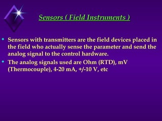 Sensors ( Field Instruments )
Sensors ( Field Instruments )
 Sensors with transmitters are the field devices placed in
the field who actually sense the parameter and send the
analog signal to the control hardware.
 The analog signals used are Ohm (RTD), mV
(Thermocouple), 4-20 mA, +/-10 V, etc
 