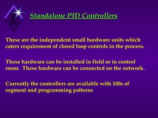 Standalone PID Controllers
Standalone PID Controllers
These are the independent small hardware units which
caters requirement of closed loop controls in the process.
These hardware can be installed in field or in control
room. These hardware can be connected on the network.
Currently the controllers are available with 100s of
segment and programming patterns
 