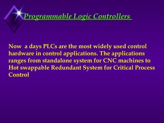 Programmable Logic Controllers
Programmable Logic Controllers
Now a days PLCs are the most widely used control
hardware in control applications. The applications
ranges from standalone system for CNC machines to
Hot swappable Redundant System for Critical Process
Control
 