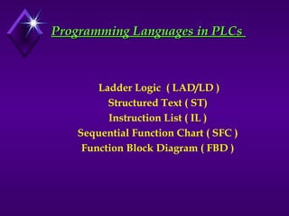 Programming Languages in PLCs
Programming Languages in PLCs
Ladder Logic ( LAD/LD )
Structured Text ( ST)
Instruction List ( IL )
Sequential Function Chart ( SFC )
Function Block Diagram ( FBD )
 