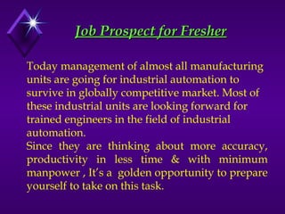 Job Prospect for Fresher
Job Prospect for Fresher
Today management of almost all manufacturing
units are going for industrial automation to
survive in globally competitive market. Most of
these industrial units are looking forward for
trained engineers in the field of industrial
automation.
Since they are thinking about more accuracy,
productivity in less time & with minimum
manpower , It’s a golden opportunity to prepare
yourself to take on this task.
 
