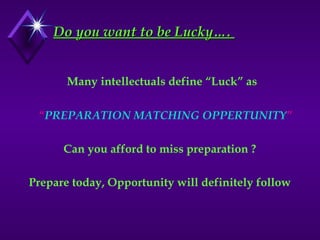 Do you want to be Lucky….
Do you want to be Lucky….
Many intellectuals define “Luck” as
“PREPARATION MATCHING OPPERTUNITY”
Can you afford to miss preparation ?
Prepare today, Opportunity will definitely follow
 