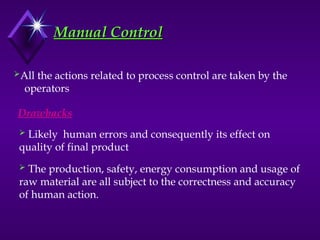 Manual Control
Manual Control
All the actions related to process control are taken by the
operators
Drawbacks
 Likely human errors and consequently its effect on
quality of final product
 The production, safety, energy consumption and usage of
raw material are all subject to the correctness and accuracy
of human action.
 