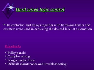 Hard wired logic control
Hard wired logic control
The contactor and Relays together with hardware timers and
counters were used in achieving the desired level of automation
Drawbacks
• Bulky panels
• Complex wiring
• Longer project time
• Difficult maintenance and troubleshooting
 