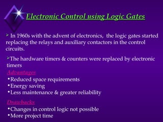 Electronic Control using Logic Gates
Electronic Control using Logic Gates
 In 1960s with the advent of electronics, the logic gates started
replacing the relays and auxiliary contactors in the control
circuits.
The hardware timers & counters were replaced by electronic
timers
Advantages
Drawbacks
•Reduced space requirements
•Energy saving
•Less maintenance & greater reliability
•Changes in control logic not possible
•More project time
 