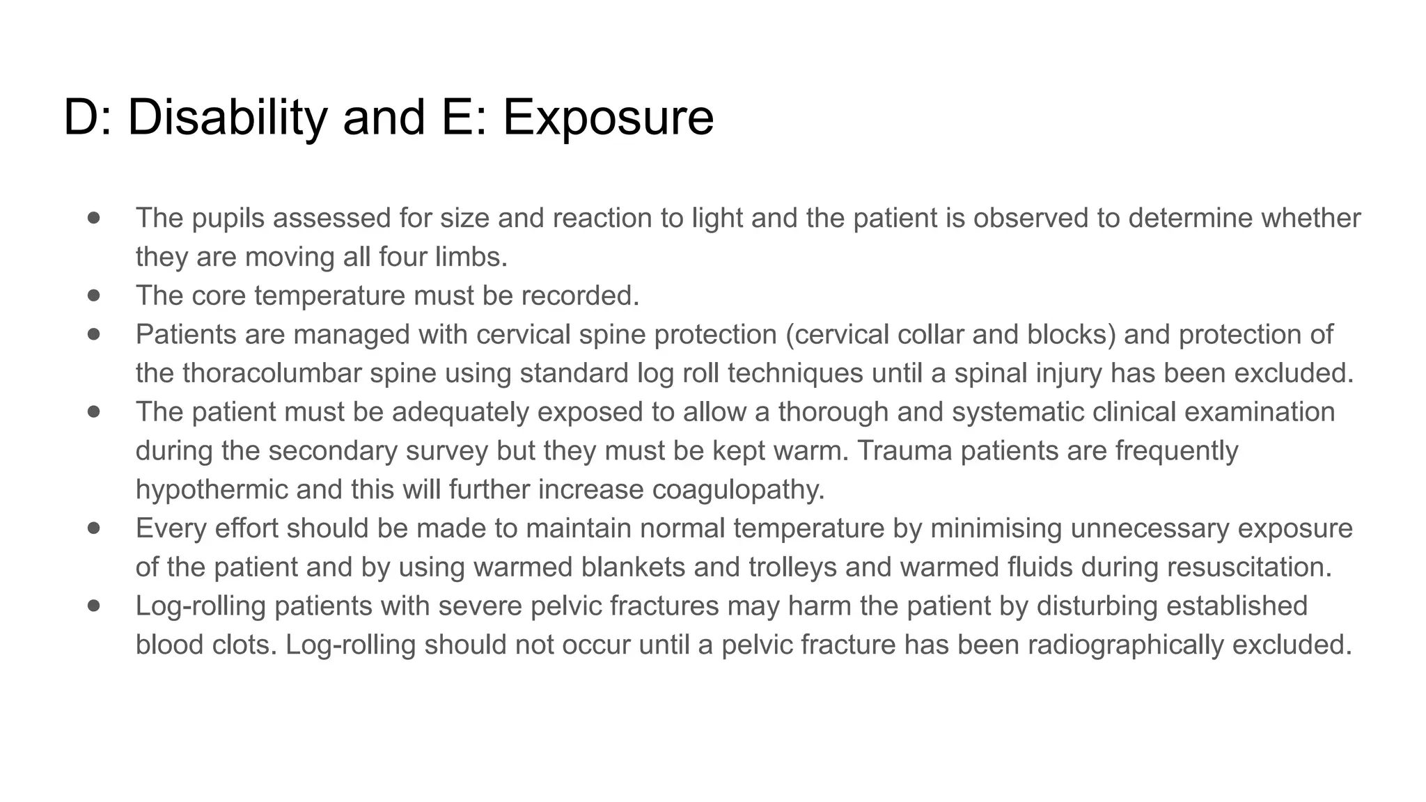 D: Disability and E: Exposure
● The pupils assessed for size and reaction to light and the patient is observed to determine whether
they are moving all four limbs.
● The core temperature must be recorded.
● Patients are managed with cervical spine protection (cervical collar and blocks) and protection of
the thoracolumbar spine using standard log roll techniques until a spinal injury has been excluded.
● The patient must be adequately exposed to allow a thorough and systematic clinical examination
during the secondary survey but they must be kept warm. Trauma patients are frequently
hypothermic and this will further increase coagulopathy.
● Every effort should be made to maintain normal temperature by minimising unnecessary exposure
of the patient and by using warmed blankets and trolleys and warmed fluids during resuscitation.
● Log-rolling patients with severe pelvic fractures may harm the patient by disturbing established
blood clots. Log-rolling should not occur until a pelvic fracture has been radiographically excluded.
 