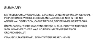 SUMMARY
E.N MIDDLE CHILDHOOD MALE , EXAMINED LYING IN SUPINE,ON GENERAL
INSPECTION HE WAS ILL LOOKING AND JAUNDICED, NOT IN R.D. NO
ABDOMINAL DISTENTION, CAPUT MEDUSA,SPIDER NIVEA OR PETECHIA.
ON PALPATION, THERE WAS TENDERNESS IN RUQ. POSITIVE MURPHYS
SIGN. HOWEVER THERE WAS NO REBOUND TENDERNESS OR
ORGANOMEGALLY.
ON AUSCULTAION BOWEL SOUNDS WERE HEARD : 6/MIN
 