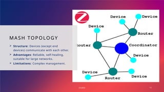 MASH TOPOLOGY
 Structure: Devices (except end
devices) communicate with each other.
 Advantages: Reliable, self-healing,
suitable for large networks.
 Limitations: Complex management.
ZIGBEE 15
 