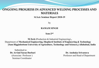ONGOING PROGRESS IN ADVANCED WELDING PROCESSES AND
MATERIALS
M.Tech Seminar Report 2018-19
by
RAMAM SINGH
Sem-2nd
M.Tech (Production & Industrial Engineering) ,
Department of Mechanical Engineering, Shepherd Institute of Engineering & Technology
(Sam Higginbottom University of Agriculture, Technology and Sciences,) Allahabad, India
Submitted to:
Dr. Arvind Saran Darbari Dr. Anshuka Srivastava
(Associate Professor ) Professor and Head of Department
Seminar Coordinator
 
