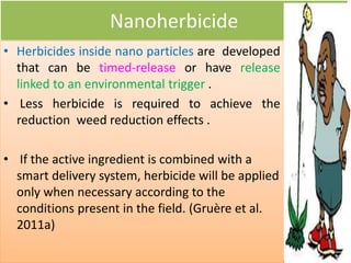 Nanoherbicide
• Herbicides inside nano particles are developed
that can be timed-release or have release
linked to an environmental trigger .
• Less herbicide is required to achieve the
reduction weed reduction effects .
• If the active ingredient is combined with a
smart delivery system, herbicide will be applied
only when necessary according to the
conditions present in the field. (Gruère et al.
2011a)
 