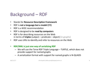 Background	–	RDF	
•  Stands	for	Resource	Descrip4on	Framework	
•  RDF	is	not	a	language	but	a	model	(!!!)	
•  RDF	is	a	W3C...