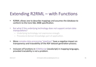 Extending	R2RML	–	with	Func-ons	
•  R2RML	allows	one	to	describe	mappings	and	assumes	the	database	to	
conform	to	the	Core...