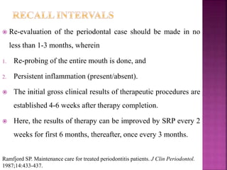  Re-evaluation of the periodontal case should be made in no
less than 1-3 months, wherein
1. Re-probing of the entire mouth is done, and
2. Persistent inflammation (present/absent).
 The initial gross clinical results of therapeutic procedures are
established 4-6 weeks after therapy completion.
 Here, the results of therapy can be improved by SRP every 2
weeks for first 6 months, thereafter, once every 3 months.
Ramfjord SP. Maintenance care for treated periodontitis patients. J Clin Periodontol.
1987;14:433-437.
 