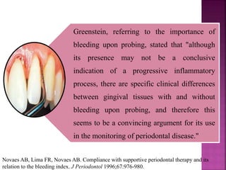 Greenstein, referring to the importance of
bleeding upon probing, stated that "although
its presence may not be a conclusive
indication of a progressive inflammatory
process, there are specific clinical differences
between gingival tissues with and without
bleeding upon probing, and therefore this
seems to be a convincing argument for its use
in the monitoring of periodontal disease."
Novaes AB, Lima FR, Novaes AB. Compliance with supportive periodontal therapy and its
relation to the bleeding index. J Periodontol 1996;67:976-980.
 