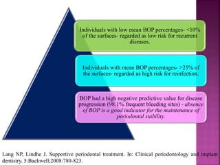 Individuals with low mean BOP percentages- <10%
of the surfaces- regarded as low risk for recurrent
diseases.
Individuals with mean BOP percentages- >25% of
the surfaces- regarded as high risk for reinfection.
BOP had a high negative predictive value for disease
progression (98.1% frequent bleeding sites) - absence
of BOP is a good indicator for the maintenance of
periodontal stability.
Lang NP, Lindhe J. Supportive periodontal treatment. In: Clinical periodontology and implant
dentistry. 5:Backwell;2008:780-823.
 