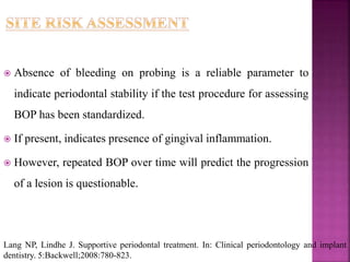  Absence of bleeding on probing is a reliable parameter to
indicate periodontal stability if the test procedure for assessing
BOP has been standardized.
 If present, indicates presence of gingival inflammation.
 However, repeated BOP over time will predict the progression
of a lesion is questionable.
Lang NP, Lindhe J. Supportive periodontal treatment. In: Clinical periodontology and implant
dentistry. 5:Backwell;2008:780-823.
 