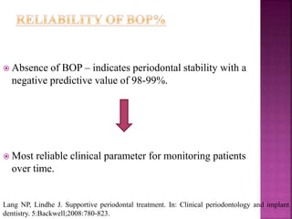  Absence of BOP – indicates periodontal stability with a
negative predictive value of 98-99%.
 Most reliable clinical parameter for monitoring patients
over time.
Lang NP, Lindhe J. Supportive periodontal treatment. In: Clinical periodontology and implant
dentistry. 5:Backwell;2008:780-823.
 