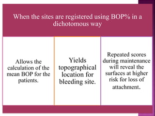 When the sites are registered using BOP% in a
dichotomous way
Allows the
calculation of the
mean BOP for the
patients.
Yields
topographical
location for
bleeding site.
Repeated scores
during maintenance
will reveal the
surfaces at higher
risk for loss of
attachment.
 