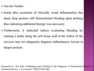  Van der Veiden-
 found after resolution of clinically visual inflammation that
many deep pockets still demonstrated bleeding upon probing
thus indicating additional therapy was necessary.
 Furthermore, it indicated indices evaluating bleeding by
running a probe along the soft tissue wall at the orifice of the
crevices may not adequately diagnose inflammatory lesions in
deeper pockets.
Greenstein G. The Role of Bleeding upon Probing in the Diagnosis of Periodontal Disease- A
Literature Review. J. Periodontol 1984;55:684-688.
 