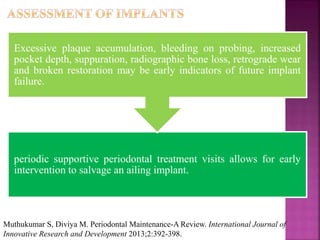 periodic supportive periodontal treatment visits allows for early
intervention to salvage an ailing implant.
Excessive plaque accumulation, bleeding on probing, increased
pocket depth, suppuration, radiographic bone loss, retrograde wear
and broken restoration may be early indicators of future implant
failure.
Muthukumar S, Diviya M. Periodontal Maintenance-A Review. International Journal of
Innovative Research and Development 2013;2:392-398.
 