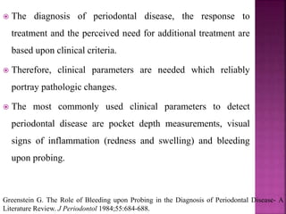  The diagnosis of periodontal disease, the response to
treatment and the perceived need for additional treatment are
based upon clinical criteria.
 Therefore, clinical parameters are needed which reliably
portray pathologic changes.
 The most commonly used clinical parameters to detect
periodontal disease are pocket depth measurements, visual
signs of inflammation (redness and swelling) and bleeding
upon probing.
Greenstein G. The Role of Bleeding upon Probing in the Diagnosis of Periodontal Disease- A
Literature Review. J Periodontol 1984;55:684-688.
 