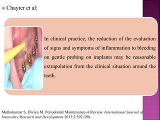  Chayter et al:
In clinical practice, the reduction of the evaluation
of signs and symptoms of inflammation to bleeding
on gentle probing on implants may be reasonable
extrapolation from the clinical situation around the
teeth.
Muthukumar S, Diviya M. Periodontal Maintenance-A Review. International Journal of
Innovative Research and Development 2013;2:392-398.
 