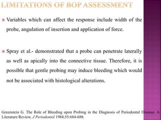 Variables which can affect the response include width of the
probe, angulation of insertion and application of force.
 Spray et al.- demonstrated that a probe can penetrate laterally
as well as apically into the connective tissue. Therefore, it is
possible that gentle probing may induce bleeding which would
not be associated with histological alterations.
Greenstein G. The Role of Bleeding upon Probing in the Diagnosis of Periodontal Disease- A
Literature Review. J Periodontol 1984;55:684-688.
 