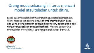 Orang muda sekarang ini terus mencari
model atau teladan untuk ditiru.
Fakta dasarnya ialah bahwa orang muda bersifat pragmatis,
yakni mereka cenderung untuk mempercayai bukan pada
apa yang orang katakan sebagai kebenaran, bukan pada apa
yang orang katakan sebagai berhasil. Mereka cenderung
memuji dan menghargai apa yang mereka lihat berhasil.
 