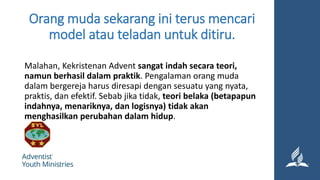 Orang muda sekarang ini terus mencari
model atau teladan untuk ditiru.
Malahan, Kekristenan Advent sangat indah secara teori,
namun berhasil dalam praktik. Pengalaman orang muda
dalam bergereja harus diresapi dengan sesuatu yang nyata,
praktis, dan efektif. Sebab jika tidak, teori belaka (betapapun
indahnya, menariknya, dan logisnya) tidak akan
menghasilkan perubahan dalam hidup.
 