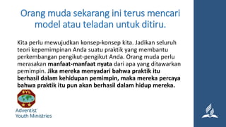Orang muda sekarang ini terus mencari
model atau teladan untuk ditiru.
Kita perlu mewujudkan konsep-konsep kita. Jadikan seluruh
teori kepemimpinan Anda suatu praktik yang membantu
perkembangan pengikut-pengikut Anda. Orang muda perlu
merasakan manfaat-manfaat nyata dari apa yang ditawarkan
pemimpin. Jika mereka menyadari bahwa praktik itu
berhasil dalam kehidupan pemimpin, maka mereka percaya
bahwa praktik itu pun akan berhasil dalam hidup mereka.
 