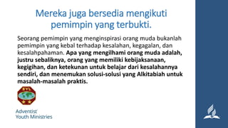 Mereka juga bersedia mengikuti
pemimpin yang terbukti.
Seorang pemimpin yang menginspirasi orang muda bukanlah
pemimpin yang kebal terhadap kesalahan, kegagalan, dan
kesalahpahaman. Apa yang mengilhami orang muda adalah,
justru sebaliknya, orang yang memiliki kebijaksanaan,
kegigihan, dan ketekunan untuk belajar dari kesalahannya
sendiri, dan menemukan solusi-solusi yang Alkitabiah untuk
masalah-masalah praktis.
 